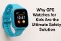 Why GPS Watches for Kids Are the Ultimate Safety Solution fo